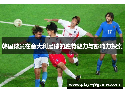 韩国球员在意大利足球的独特魅力与影响力探索