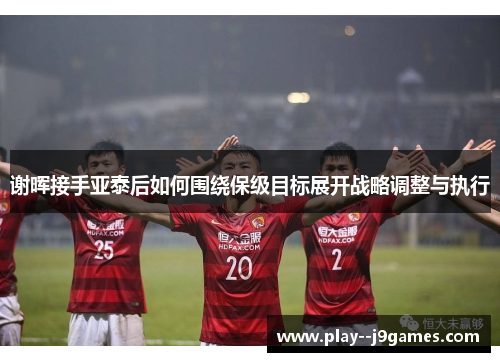 谢晖接手亚泰后如何围绕保级目标展开战略调整与执行 谢晖接手亚泰后如何围绕保级目标展开战略调整与执行