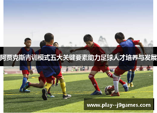 阿贾克斯青训模式五大关键要素助力足球人才培养与发展