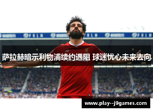 萨拉赫暗示利物浦续约遇阻 球迷忧心未来去向